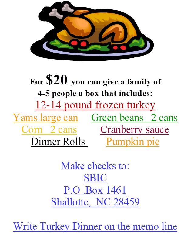 MC900413686[1],        
For $20 you can give a family of
4-5 people a box that includes:
12-14 pound frozen turkey
Yams large can     Green beans   2 cans
Corn   2 cans         Cranberry sauce
Dinner Rolls    	 Pumpkin pie

Make checks to:
SBIC
P.O .Box 1461
Shallotte,  NC 28459

Write Turkey Dinner on the memo line
